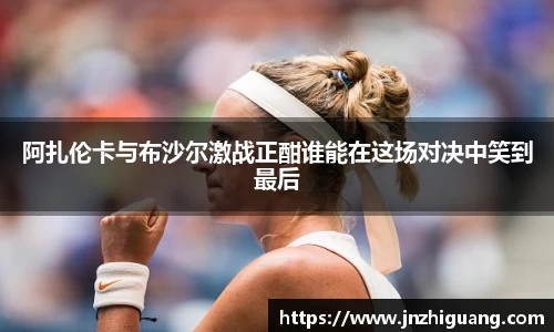 阿扎伦卡与布沙尔激战正酣谁能在这场对决中笑到最后